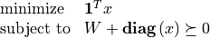 \newcommand{\diag}{\mbox{\bf diag}\,}
\newcommand{\ones}{{\bf 1}}
\begin{array}{ll}
\mbox{minimize} & \ones^T x \\
\mbox{subject to} & W + \diag(x) \succeq 0
\end{array}