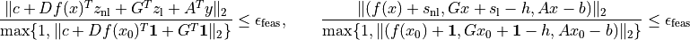 \newcommand{\ones}{{\bf 1}}
\frac{\| c + Df(x)^Tz_\mathrm{nl} + G^Tz_\mathrm{l} + A^T y \|_2 }
{\max\{ 1, \| c + Df(x_0)^T\ones + G^T\ones \|_2 \}}
\leq \epsilon_\mathrm{feas}, \qquad
\frac{\| ( f(x) + s_{\mathrm{nl}}, Gx + s_\mathrm{l} - h,
Ax-b ) \|_2}
{\max\{1, \| ( f(x_0) + \ones,
Gx_0 + \ones-h, Ax_0-b) \|_2 \}} \leq \epsilon_\mathrm{feas}