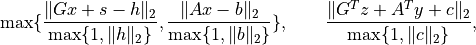 \max\{ \frac{ \|Gx+s-h\|_2 }{ \max\{1, \|h\|_2\} },
\frac{ \|Ax-b\|_2 }{ \max\{1,\|b\|_2\} } \}, \qquad
\frac{ \|G^Tz + A^Ty + c\|_2 }{ \max\{1, \|c\|_2\} },